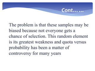 The problem is that these samples may be
biased because not everyone gets a
chance of selection. This random element
is its greatest weakness and quota versus
probability has been a matter of
controversy for many years
Cont……
 