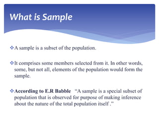 What is Sample
A sample is a subset of the population.
It comprises some members selected from it. In other words,
some, but not all, elements of the population would form the
sample.
According to E.R Babble “A sample is a special subset of
population that is observed for purpose of making inference
about the nature of the total population itself .”
 
