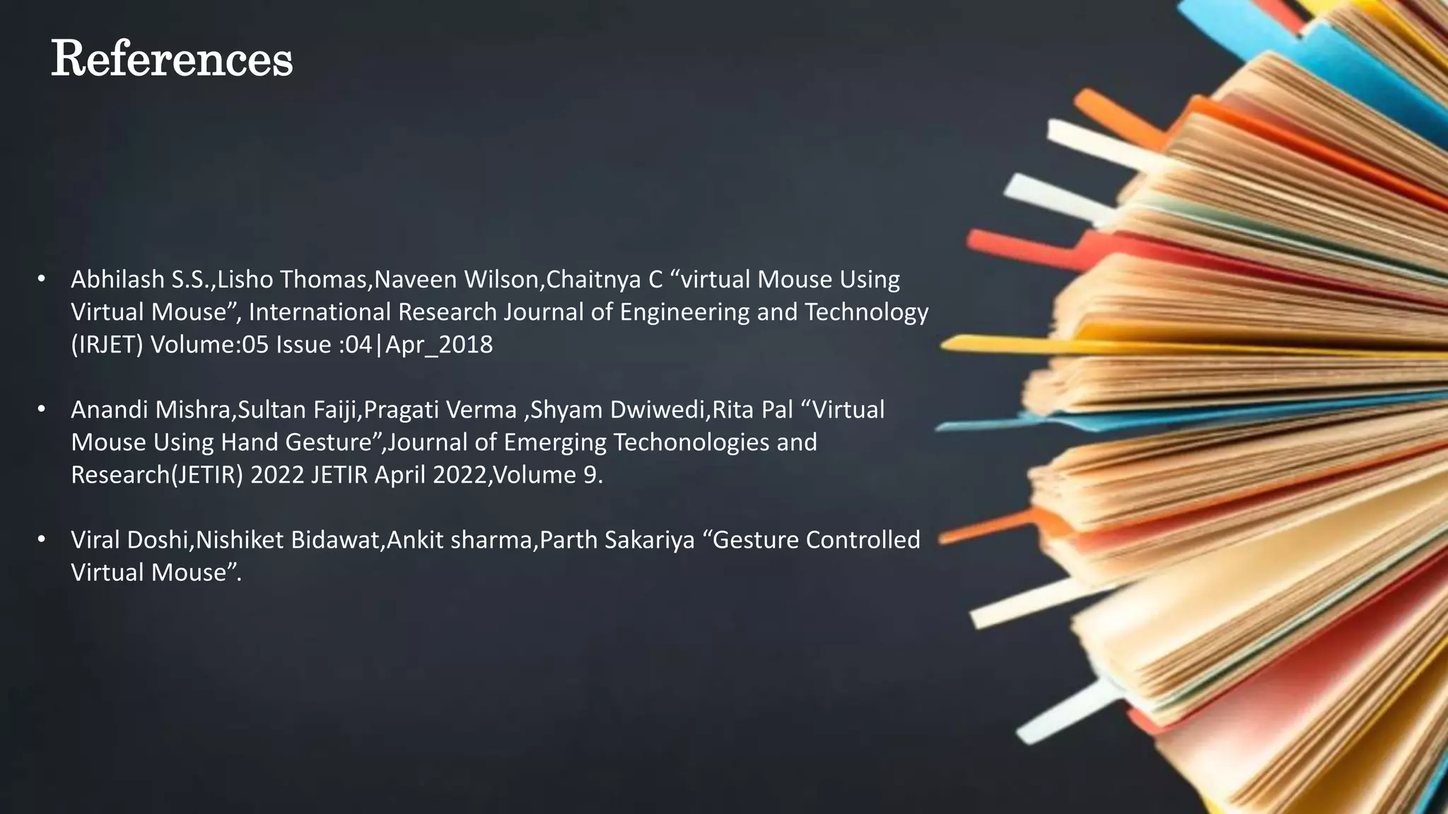 References
• Abhilash S.S.,Lisho Thomas,Naveen Wilson,Chaitnya C “virtual Mouse Using
Virtual Mouse”, International Research Journal of Engineering and Technology
(IRJET) Volume:05 Issue :04|Apr_2018
• Anandi Mishra,Sultan Faiji,Pragati Verma ,Shyam Dwiwedi,Rita Pal “Virtual
Mouse Using Hand Gesture”,Journal of Emerging Techonologies and
Research(JETIR) 2022 JETIR April 2022,Volume 9.
• Viral Doshi,Nishiket Bidawat,Ankit sharma,Parth Sakariya “Gesture Controlled
Virtual Mouse”.
 