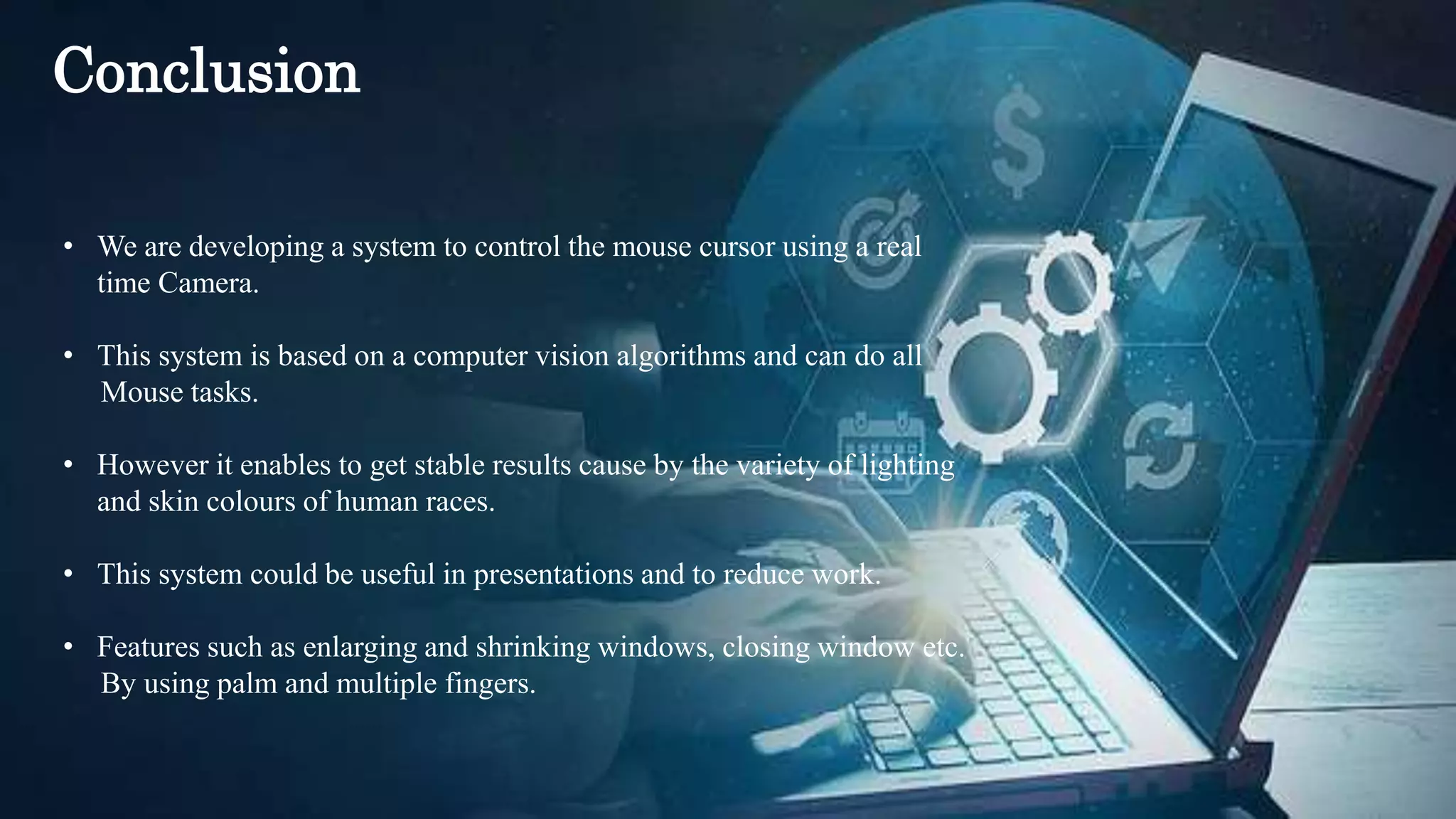 • We are developing a system to control the mouse cursor using a real
time Camera.
• This system is based on a computer vision algorithms and can do all
Mouse tasks.
• However it enables to get stable results cause by the variety of lighting
and skin colours of human races.
• This system could be useful in presentations and to reduce work.
• Features such as enlarging and shrinking windows, closing window etc.
By using palm and multiple fingers.
Conclusion
 