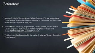 References
• Abhilash S.S.,Lisho Thomas,Naveen Wilson,Chaitnya C “virtual Mouse Using
Virtual Mouse”, International Research Journal of Engineering and Technology
(IRJET) Volume:05 Issue :04|Apr_2018
• Anandi Mishra,Sultan Faiji,Pragati Verma ,Shyam Dwiwedi,Rita Pal “Virtual
Mouse Using Hand Gesture”,Journal of Emerging Techonologies and
Research(JETIR) 2022 JETIR April 2022,Volume 9.
• Viral Doshi,Nishiket Bidawat,Ankit sharma,Parth Sakariya “Gesture Controlled
Virtual Mouse”.
 