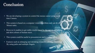 • We are developing a system to control the mouse cursor using a real
time Camera.
• This system is based on a computer vision algorithms and can do all
Mouse tasks.
• However it enables to get stable results cause by the variety of lighting
and skin colours of human races.
• This system could be useful in presentations and to reduce work.
• Features such as enlarging and shrinking windows, closing window etc.
By using palm and multiple fingers.
Conclusion
 