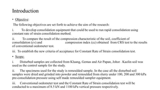 Introduction
• Objective:
The following objectives are set forth to achieve the aim of the research:
i. To develop consolidation equipment that could be used to run rapid consolidation using
constant rate of strain consolidation method.
ii. To compare the result of the compression characteristic of the soil, coefficient of
consolidation (cv) and compression index (cc) obtained from CRS test to the results
of conventional oedometer test.
iii. To establish the new criteria of acceptance for Constant Rate of Strain consolidation test.
• Scope:
i. Disturbed samples are collected from Kluang, Gemas and Air Papan, Johor . Kaolin soil was
used as the control sample for the study.
ii. The specimens used for the study is remoulded sample. In the case all the disturbed soil
samples were dried and grinded into powder and remoulded from slurry under 100, 200 and 300 kPa
pre-consolidation pressure using self made remoulded sampler equipment.
iii. Conventional oedometer test and the Constant Rate of Strain consolidation test will be
conducted to a maximum of 8.5 kN and 1100 kPa vertical pressure respectively.
 