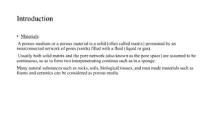 Introduction
• Materials:
A porous medium or a porous material is a solid (often called matrix) permeated by an
interconnected network of pores (voids) filled with a fluid (liquid or gas).
Usually both solid matrix and the pore network (also known as the pore space) are assumed to be
continuous, so as to form two interpenetrating continua such as in a sponge.
Many natural substances such as rocks, soils, biological tissues, and man made materials such as
foams and ceramics can be considered as porous media.
 