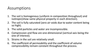 Assumptions
1. The soil is homogenous (uniform in composition throughout) and
isotropic(show same physical property in each direction).
2. The soil is fully saturated (zero air voids due to water content being
so high).
3. The solid particles and water are incompressible.
4. Compression and flow are one-dimensional (vertical axis being the
one of interest).
5. Strains in the soil are relatively small.
6. The coefficient of permeability and the coefficient of volume
compressibility remain constant throughout the process.
 