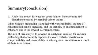 Summary(conclusion)
1. Analytical model for vacuum consolidation incorporating soil
disturbance caused by mandrel-driven drains :
When vacuum preloading is applied with vertical drains, the rate of
consolidation can be increased, and the stability of an embankment is
enhanced due to the inward lateral movement.
The aim of this study is to develop an analytical solution for vacuum
preloading that accurately captures the more realistic variations in
compressibility and permeability in actual ground conditions as a result
of drain installation.
 
