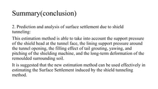 Summary(conclusion)
2. Prediction and analysis of surface settlement due to shield
tunneling:
This estimation method is able to take into account the support pressure
of the shield head at the tunnel face, the lining support pressure around
the tunnel opening, the filling effect of tail grouting, yawing, and
pitching of the shielding machine, and the long-term deformation of the
remoulded surrounding soil.
It is suggested that the new estimation method can be used effectively in
estimating the Surface Settlement induced by the shield tunneling
method.
 