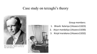 Case study on terzaghi’s theory
Group members:
1. Bhavik Kalariya (14soecv11023)
2. Arjun mandaliya (14soecv11030)
3. Kinjal marakana (14soecv11032)
 