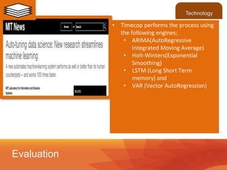 • Timecop performs the process using
the following engines;
• ARIMA(AutoRegressive
Integrated Moving Average)
• Holt-Winters(Exponential
Smoothing)
• LSTM (Long Short Term
memory) and
• VAR (Vector AutoRegression)
Evaluation
Technology
 