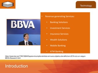 https://www.bez.es/179615884/Espana-incumplira-tambien-el-nuevo-objetivo-de-deficit-en-2016-con-un--segun-
BBVA-Research.html
• Revenue generating Services:
• Banking Solutions
• Investment Services
• Insurance Services
• Wealth Solutions
• Mobile Banking
• ATM Banking
Introduction
Technology
 