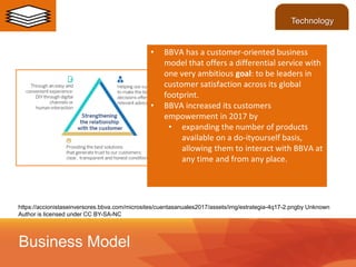 https://accionistaseinversores.bbva.com/microsites/cuentasanuales2017/assets/img/estrategia-4q17-2.pngby Unknown
Author is licensed under CC BY-SA-NC
• BBVA has a customer-oriented business
model that offers a differential service with
one very ambitious goal: to be leaders in
customer satisfaction across its global
footprint.
• BBVA increased its customers
empowerment in 2017 by
• expanding the number of products
available on a do-ityourself basis,
allowing them to interact with BBVA at
any time and from any place.
Business Model
Technology
 