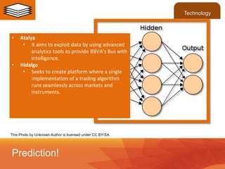 • Atalya
• It aims to exploit data by using advanced
analytics tools to provide BBVA’s Bus with
intelligence.
• Hidalgo
• Seeks to create platform where a single
implementation of a trading algorithm
runs seamlessly across markets and
instruments.
Prediction!
Technology
This Photo by Unknown Author is licensed under CC BY-SA
 