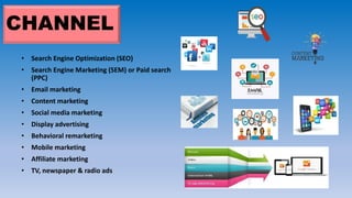 CHANNEL
• Search Engine Optimization (SEO)
• Search Engine Marketing (SEM) or Paid search
(PPC)
• Email marketing
• Content marketing
• Social media marketing
• Display advertising
• Behavioral remarketing
• Mobile marketing
• Affiliate marketing
• TV, newspaper & radio ads
 