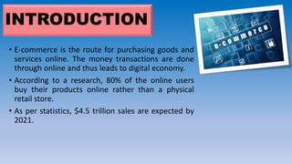 INTRODUCTION
• E-commerce is the route for purchasing goods and
services online. The money transactions are done
through online and thus leads to digital economy.
• According to a research, 80% of the online users
buy their products online rather than a physical
retail store.
• As per statistics, $4.5 trillion sales are expected by
2021.
 