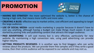 PROMOTION
• HAVING SEO STRATEGY- the more optimised the website is, better is the chance of
having a high rank, that means more traffic and more sales.
• CREATING A BLOG- effective way to market online, cost efficient and appealing to target
the large audience.
• USE OF SOCIAL MEDIA- social media marketing is popular because it doesn’t have to
cost you anything, although having a budget can make things much easier. It can be
started by posting links and publishing content that attracts the target audience.
• PAID ADVERTISING- it will cost money but is very effective, particularly for new
website. By maintaining a high conversion rate, using paid advertising can provide
higher returns.
• GETTING PRODUCTS REVIEWED- it is another way to find bloggers who can write
reviews about the products. We can provide them free samples and if they write a good
review, then their entire audience will be exposed to our website and may visit us.
 