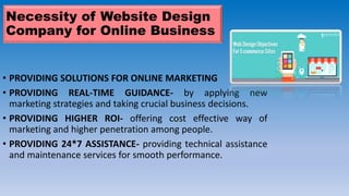 Necessity of Website Design
Company for Online Business
• PROVIDING SOLUTIONS FOR ONLINE MARKETING
• PROVIDING REAL-TIME GUIDANCE- by applying new
marketing strategies and taking crucial business decisions.
• PROVIDING HIGHER ROI- offering cost effective way of
marketing and higher penetration among people.
• PROVIDING 24*7 ASSISTANCE- providing technical assistance
and maintenance services for smooth performance.
 