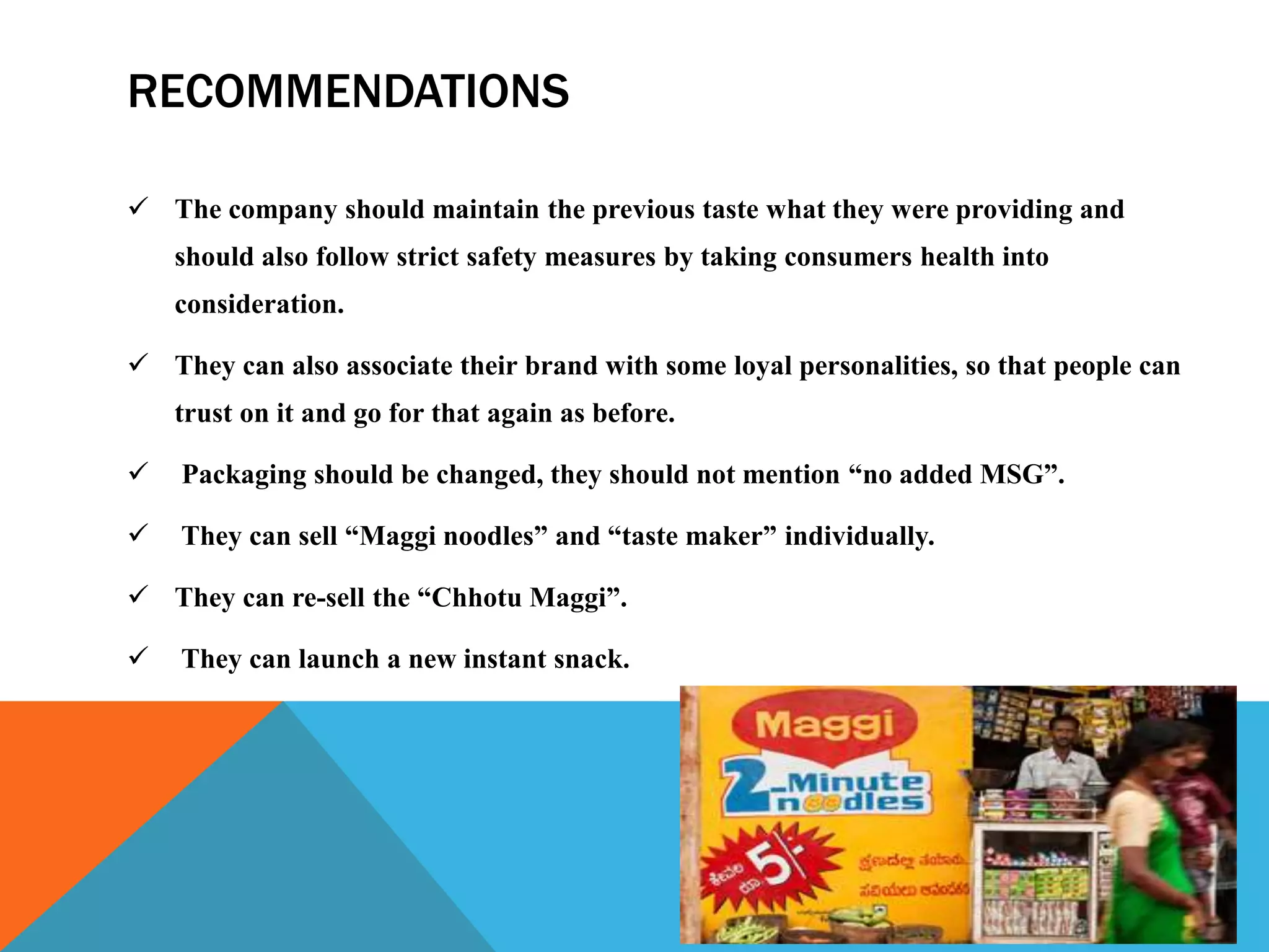 RECOMMENDATIONS
 The company should maintain the previous taste what they were providing and
should also follow strict safety measures by taking consumers health into
consideration.
 They can also associate their brand with some loyal personalities, so that people can
trust on it and go for that again as before.
 Packaging should be changed, they should not mention “no added MSG”.
 They can sell “Maggi noodles” and “taste maker” individually.
 They can re-sell the “Chhotu Maggi”.
 They can launch a new instant snack.
 