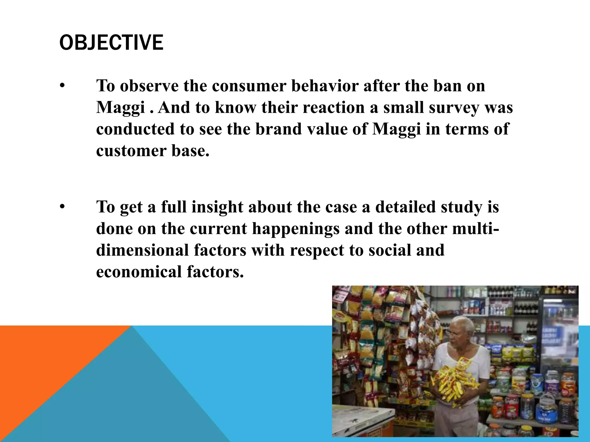OBJECTIVE
• To observe the consumer behavior after the ban on
Maggi . And to know their reaction a small survey was
conducted to see the brand value of Maggi in terms of
customer base.
• To get a full insight about the case a detailed study is
done on the current happenings and the other multi-
dimensional factors with respect to social and
economical factors.
 