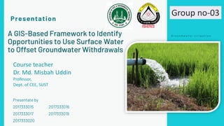 A GIS-Based Framework to Identify
Opportunities to Use Surface Water
to Offset Groundwater Withdrawals
Presentate by
2017333015 2017333016
2017333017 2017333019
2017333020
Presentation
G r o u n d w a t e r i r r i g a t i o n
Course teacher
Dr. Md. Misbah Uddin
Professor,
Dept. of CEE, SUST
Group no-03
 