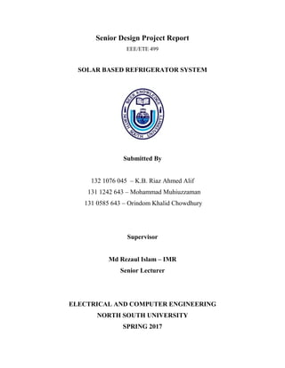 Senior Design Project Report
EEE/ETE 499
SOLAR BASED REFRIGERATOR SYSTEM
Submitted By
132 1076 045 – K.B. Riaz Ahmed Alif
131 1242 643 – Mohammad Muhiuzzaman
131 0585 643 – Orindom Khalid Chowdhury
Supervisor
Md Rezaul Islam – IMR
Senior Lecturer
ELECTRICAL AND COMPUTER ENGINEERING
NORTH SOUTH UNIVERSITY
SPRING 2017
 
