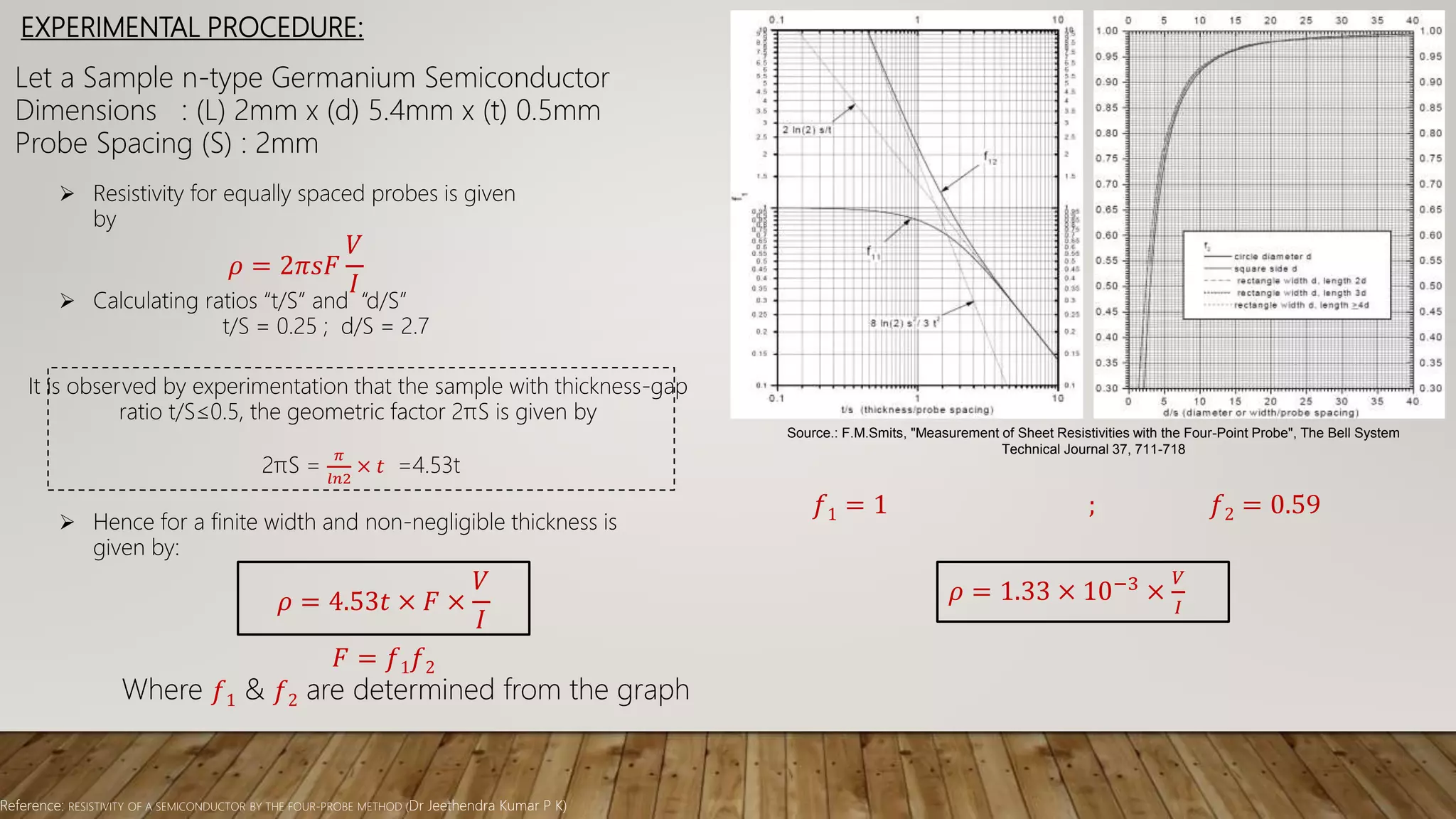EXPERIMENTAL PROCEDURE:
Source.: F.M.Smits, "Measurement of Sheet Resistivities with the Four-Point Probe", The Bell System
Technical Journal 37, 711-718
Reference: RESISTIVITY OF A SEMICONDUCTOR BY THE FOUR-PROBE METHOD (Dr Jeethendra Kumar P K)
Let a Sample n-type Germanium Semiconductor
Dimensions : (L) 2mm x (d) 5.4mm x (t) 0.5mm
Probe Spacing (S) : 2mm
 Resistivity for equally spaced probes is given
by
𝜌 = 2𝜋𝑠𝐹
𝑉
𝐼
 Calculating ratios “t/S” and “d/S”
t/S = 0.25 ; d/S = 2.7
𝜌 = 4.53𝑡 × 𝐹 ×
𝑉
𝐼
It is observed by experimentation that the sample with thickness-gap
ratio t/S≤0.5, the geometric factor 2πS is given by
2πS =
𝜋
𝑙𝑛2
× 𝑡 =4.53t
 Hence for a finite width and non-negligible thickness is
given by:
𝐹 = 𝑓1 𝑓2
Where 𝑓1 & 𝑓2 are determined from the graph
𝑓1 = 1 ; 𝑓2 = 0.59
𝜌 = 1.33 × 10−3 ×
𝑉
𝐼
 