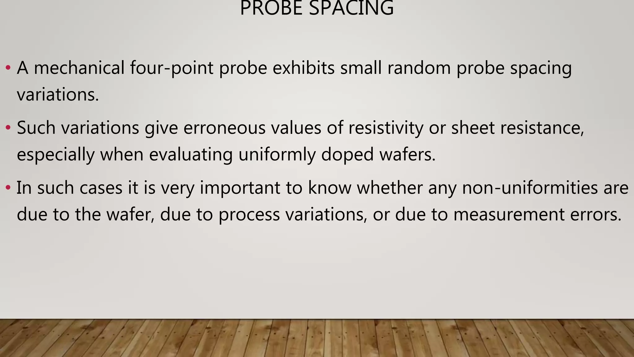 PROBE SPACING
• A mechanical four-point probe exhibits small random probe spacing
variations.
• Such variations give erroneous values of resistivity or sheet resistance,
especially when evaluating uniformly doped wafers.
• In such cases it is very important to know whether any non-uniformities are
due to the wafer, due to process variations, or due to measurement errors.
 