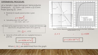 EXPERIMENTAL PROCEDURE:
Source.: F.M.Smits, "Measurement of Sheet Resistivities with the Four-Point Probe", The Bell System
Technical Journal 37, 711-718
Reference: RESISTIVITY OF A SEMICONDUCTOR BY THE FOUR-PROBE METHOD (Dr Jeethendra Kumar P K)
Let a Sample n-type Germanium Semiconductor
Dimensions : (L) 2mm x (d) 5.4mm x (t) 0.5mm
Probe Spacing (S) : 2mm
 Resistivity for equally spaced probes is given
by
𝜌 = 2𝜋𝑠𝐹
𝑉
𝐼
 Calculating ratios “t/S” and “d/S”
t/S = 0.25 ; d/S = 2.7
𝜌 = 4.53𝑡 × 𝐹 ×
𝑉
𝐼
It is observed by experimentation that the sample with thickness-gap
ratio t/S≤0.5, the geometric factor 2πS is given by
2πS =
𝜋
𝑙𝑛2
× 𝑡 =4.53t
 Hence for a finite width and non-negligible thickness is
given by:
𝐹 = 𝑓1 𝑓2
Where 𝑓1 & 𝑓2 are determined from the graph
𝑓1 = 1 ; 𝑓2 = 0.59
𝜌 = 1.33 × 10−3 ×
𝑉
𝐼
 