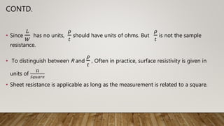 CONTD.
• Since
𝐿
𝑊
has no units,
𝜌
𝑡
should have units of ohms. But
𝜌
𝑡
is not the sample
resistance.
• To distinguish between R and
𝜌
𝑡
, Often in practice, surface resistivity is given in
units of
Ω
𝑆𝑞𝑢𝑎𝑟𝑒
• Sheet resistance is applicable as long as the measurement is related to a square.
 