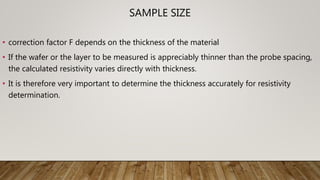 SAMPLE SIZE
• correction factor F depends on the thickness of the material
• If the wafer or the layer to be measured is appreciably thinner than the probe spacing,
the calculated resistivity varies directly with thickness.
• It is therefore very important to determine the thickness accurately for resistivity
determination.
 