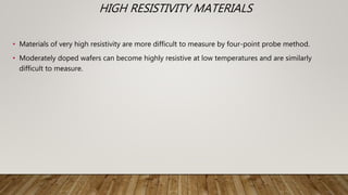 HIGH RESISTIVITY MATERIALS
• Materials of very high resistivity are more difficult to measure by four-point probe method.
• Moderately doped wafers can become highly resistive at low temperatures and are similarly
difficult to measure.
 