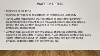 WAFER MAPPING
• originated in the 1970s
• originally developed to characterize ion implantation uniformity
• During wafer mapping the sheet resistance or some other parameter
proportional to ion implant dose is measured at many locations across a
sample. The data are then converted to two-dimensional or three-
dimensional contour maps
• Contour maps are a more powerful display of process uniformity than
displaying the same data in tabular form. A well-designed contour map gives
instant information about ion implant uniformity, flow patterns during
diffusion, epitaxial reactor non-uniformities, etc.
 