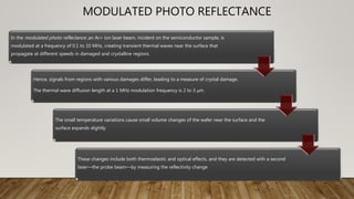 MODULATED PHOTO REFLECTANCE
In the modulated photo reflectance ,an Ar+ ion laser beam, incident on the semiconductor sample, is
modulated at a frequency of 0.1 to 10 MHz, creating transient thermal waves near the surface that
propagate at different speeds in damaged and crystalline regions.
Hence, signals from regions with various damages differ, leading to a measure of crystal damage.
The thermal wave diffusion length at a 1 MHz modulation frequency is 2 to 3 μm.
The small temperature variations cause small volume changes of the wafer near the surface and the
surface expands slightly.
These changes include both thermoelastic and optical effects, and they are detected with a second
laser—the probe beam—by measuring the reflectivity change
 