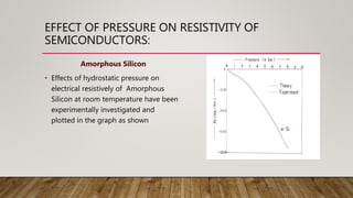 EFFECT OF PRESSURE ON RESISTIVITY OF
SEMICONDUCTORS:
Amorphous Silicon
• Effects of hydrostatic pressure on
electrical resistively of Amorphous
Silicon at room temperature have been
experimentally investigated and
plotted in the graph as shown
 