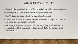 WHY FOUR POINT PROBE?
• To attain the standardization of Probe technique with utmost accuracy
• Current path is same as that of the two probe method
• But, Voltage is measured with two additional contact
• Input impedance of voltmeter around 1012 ohms or higher so current
not large amount pass in voltmeter.
• the voltage drops across RW and RC are negligibly small and can be
neglected and the measured voltage is essentially the voltage drop
across the DUT
 