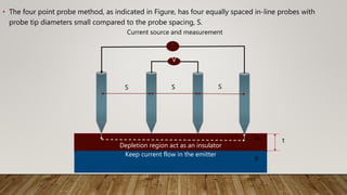 • The four point probe method, as indicated in Figure, has four equally spaced in-line probes with
probe tip diameters small compared to the probe spacing, S.
Depletion region act as an insulator
Keep current flow in the emitter
V
N
P
t
S S S
Current source and measurement
 