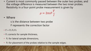 • Current is most commonly passed between the outer two probes, and
the voltage difference is measured between the two inner probes.
Resistivity in a four-point probe measurement is given by
𝜌 = 2𝜋𝑠𝐹
𝑉
𝐼
• Where
s is the distance between two probe
F represents the correction factor
• F = F1 F2 F3
• F1 corrects for sample thickness,
• F2 for lateral sample dimensions,
• F3 for placement of the probes relative to the sample edges.
 