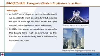 14
Background : Emergence of Modern Architecture in the West
Cathedral of Brasilia (Source: PlacesOnLine)
HSBC headquarters, Hongkong (Source: Dezeen, 2019)
Technologies
 As the 20th century began, modern architects believed it
was necessary to invent an architecture that expressed
the spirit of a new age and would surpass the styles,
materials and technologies of earlier architecture.
 By 1920s, there was an increasingly wide understanding
that building forms must be determined by their
functions and materials if they were to achieve beauty
in contemporary terms
Source: Baliola, 2016
 