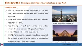 15
The Louvre Pyramid, Paris (Source: ArchDaily, 2017))
Materials Used
 With the continuous progress in the field of Iron and
Glass, these material became the most common and
important
 Apart from these, ceramic hollow tiles and concrete
block were also used.
 Steel framing and reinforced concrete serve as the
primary structural materials of large scale architecture
 Iron could be used to span for larger spaces
 In 1892, French engineer Francois Hennebique combined
the strengths of both in a new system of construction
based on concrete reinforced with steel
CN Tower, Toronto (Source: globalnews.ca)
Background : Emergence of Modern Architecture in the West
Source: Baliola, 2016
 