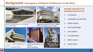 16
NOTABLE ARCHITECTS OF
MODERN ARCHITECTURE
1. Le Corbusier
2. Ludwig Mies van der Rohe
3. Walter Gropius
4. Frank Lloyd Wright
5. Louis Sullivan
6. C.R. Mackintosh
7. Edwin Lutyens
8. Antoni Gaudi
Background : Emergence of Modern Architecture in the West
Barcelona Pavillion by Mies van der Rohe
(Source: BBC, 2014)
Guggenheim Museum by Frank L. Wright
(Source: untappedcities.com, 2019)
Gymnasium Building, Baghdad by Le
Corbusier
(Source: e-architect, 2015)
Wainwright Building by Louis
Sullivan
(Source: ArchDaily)
Tel Aviv by Walter Gropius
(Source: Dailymail, 2009)
 