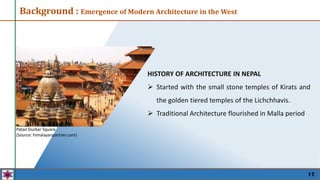 HISTORY OF ARCHITECTURE IN NEPAL
 Started with the small stone temples of Kirats and
the golden tiered temples of the Lichchhavis.
 Traditional Architecture flourished in Malla period
Background : Emergence of Modern Architecture in the West
Patan Durbar Square
(Source: himalayanpartner.com)
17
 