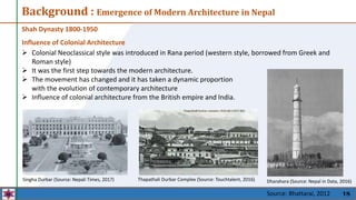 18
Background : Emergence of Modern Architecture in Nepal
Shah Dynasty 1800-1950
Influence of Colonial Architecture
 Colonial Neoclassical style was introduced in Rana period (western style, borrowed from Greek and
Roman style)
 It was the first step towards the modern architecture.
 The movement has changed and it has taken a dynamic proportion
with the evolution of contemporary architecture
 Influence of colonial architecture from the British empire and India.
Thapathali Durbar Complex (Source: Touchtalent, 2016) Dharahara (Source: Nepal in Data, 2016)
Singha Durbar (Source: Nepali Times, 2017)
Source: Bhattarai, 2012
 