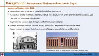 19
Background : Emergence of Modern Architecture in Nepal
Modern architecture (after 1950)
 Graduate architects started to evolve in Nepal after Rana period
 Gangadhar Bhatta Bed Prashad Lohani, Bibhuti Man Singh, Biresh Shah, Chandra Lekha Kayastha, Jyoti
Serchan, etc. had major contribution
 Engineers like Sankhar Nath Rimal, Gauri Nath Rimal came later on
 Foreign architects like Carl Pruscha, Robert Weise, Gotz Hagmuller also enters the scene
 Began concept of modern buildings in terms of design, materials, layout and functions
Family Planning Center By Louis I. Kahn in 1970 (Source: ehllukas, 2012)
Saraswati Sadan (Source: EducateNepal,2020)
Source: Bhattarai, 2012
 