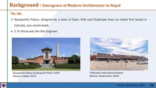 20
Background : Emergence of Modern Architecture in Nepal
70s- 80s
 Narayanhiti Palace, designed by a team of Stain, Polk and Chatterjee from an Indian firm based in
Calcutta, was constructed,
 S. N. Rimal was the Site Engineer.
Tribhuwan International Airport
(Source: dreamstime, 2019)
Narayanhiti Palace by Benjamin Polk in 1970
(Source: nebzyl, 2011)
Source: Bhattarai, 2012
 