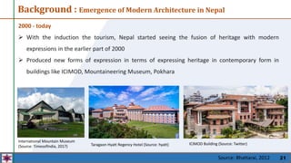 21
Background : Emergence of Modern Architecture in Nepal
2000 - today
 With the induction the tourism, Nepal started seeing the fusion of heritage with modern
expressions in the earlier part of 2000
 Produced new forms of expression in terms of expressing heritage in contemporary form in
buildings like ICIMOD, Mountaineering Museum, Pokhara
ICIMOD Building (Source: Twitter)
International Mountain Museum
(Source: TimesofIndia, 2017) Taragaon Hyatt Regency Hotel (Source: hyatt)
Source: Bhattarai, 2012
 