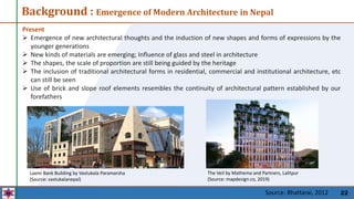 22
Present
 Emergence of new architectural thoughts and the induction of new shapes and forms of expressions by the
younger generations
 New kinds of materials are emerging; Influence of glass and steel in architecture
 The shapes, the scale of proportion are still being guided by the heritage
 The inclusion of traditional architectural forms in residential, commercial and institutional architecture, etc
can still be seen
 Use of brick and slope roof elements resembles the continuity of architectural pattern established by our
forefathers
The Veil by Mathema and Partners, Lalitpur
(Source: mapdesign.co, 2019)
Laxmi Bank Building by Vastukala Paramarsha
(Source: vastukalanepal)
Background : Emergence of Modern Architecture in Nepal
Source: Bhattarai, 2012
 