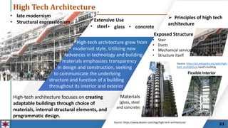 High Tech Architecture
High-tech architecture grew from
modernist style, Utilizing new
advances in technology and building
materials emphasizes transparency
in design and construction, seeking
to communicate the underlying
structure and function of a building
throughout its interior and exterior
 Principles of high tech
architecture
Materials
(glass, steel
and concrete)
Exposed Structure
• Stair
• Ducts
• Mechanical services
• Structure itself
Flexible Interior
Source: https://www.dezeen.com/tag/high-tech-architecture/
Source: https://en.wikipedia.org/wiki/High-
tech_architecture loysd’s building
High-tech architecture focuses on creating
adaptable buildings through choice of
materials, internal structural elements, and
programmatic design.
• late modernism
• Structural expressionism
• glass
Extensive Use
• steel • concrete
23
 
