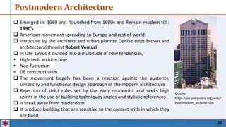  Emerged in: 1960 and flourished from 1980s and Remain modern till :
1990’s
 American movement spreading to Europe and rest of world
 Introduce by the architect and urban planner Denise scott brown and
architectural theorist Robert Venturi
 In late 1990s it divided into a multitude of new tendencies,
• High-tech architecture
• Neo-futrurism
• DE constructivism
 The movement largely has been a reaction against the austerity,
simplicity and functional design approach of the modern architecture
 Rejection of strict rules set by the early modernist and seeks high
spirits in the use of building techniques angles and stylistic references
 It break away from modernism
 It produce building that are sensitive to the context with in which they
are build
27
Postmodern Architecture
Source:
https://en.wikipedia.org/wiki/
Postmodern_architecture
 