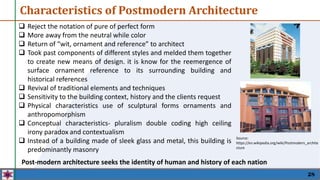  Reject the notation of pure of perfect form
 More away from the neutral while color
 Return of “wit, ornament and reference” to architect
 Took past components of different styles and melded them together
to create new means of design. it is know for the reemergence of
surface ornament reference to its surrounding building and
historical references
 Revival of traditional elements and techniques
 Sensitivity to the building context, history and the clients request
 Physical characteristics use of sculptural forms ornaments and
anthropomorphism
 Conceptual characteristics- pluralism double coding high ceiling
irony paradox and contextualism
 Instead of a building made of sleek glass and metal, this building is
predominantly masonry
28
Characteristics of Postmodern Architecture
Source:
https://en.wikipedia.org/wiki/Postmodern_archite
cture
Post-modern architecture seeks the identity of human and history of each nation
 