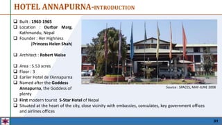  Built : 1963-1965
 Location : Durbar Marg,
Kathmandu, Nepal
 Founder : Her Highness
(Princess Helen Shah)
 Architect : Robert Weise
 Area : 5.53 acres
 Floor : 3
 Earlier Hotel de I’Annapurna
 Named after the Goddess
Annapurna, the Goddess of
plenty
31
 First modern tourist 5-Star Hotel of Nepal
 Situated at the heart of the city, close vicinity with embassies, consulates, key government offices
and airlines offices
HOTEL ANNAPURNA-INTRODUCTION
Source : SPACES, MAY-JUNE 2008
 