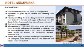 HOTEL ANNAPURNA
34
BACKGROUND:
 Estimated 12 lakhs project but ended up costing 40 lakhs
 Equipment and parts of the interior and furnishing were
imported
 Project was held up due to the delay in arrival of transformer
from England via Calcutta and supply of furniture from BKK
(Balaju Kashtha Kala); rice planting season, few carpenters only
 Hotel opening was postponed
 Taj management (1990-2004); West wing façade and various
rooms renovated, no intension of preserving its character; look
like some second rate hotel in Delhi, with its red sandstone
bands around the windows, Taj management departed,
December 2004
 Revival 2005; Begin implement initially prepared master plan,
but undergone some changes however the approach and
essence have been retained
Source : SPACES, MAY-JUNE 2008
 